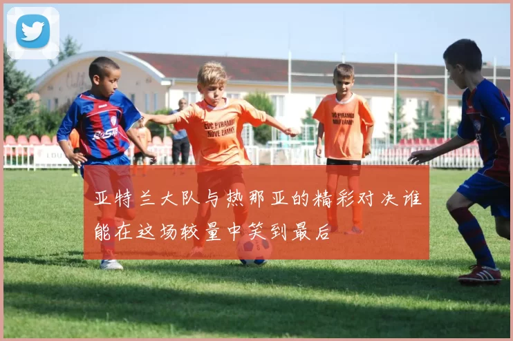 亚特兰大队与热那亚的精彩对决谁能在这场较量中笑到最后