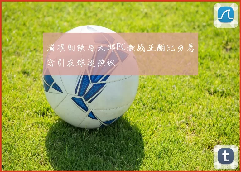 浦项制铁与大邱FC激战正酣比分悬念引发球迷热议