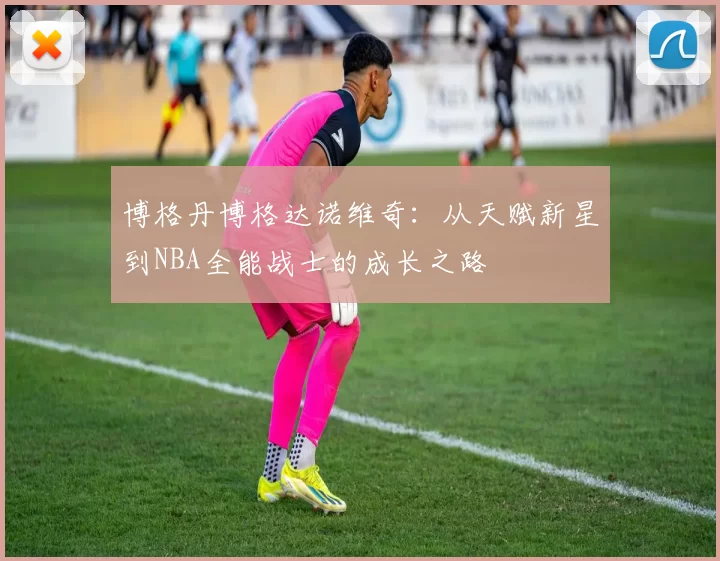 博格丹博格达诺维奇：从天赋新星到NBA全能战士的成长之路