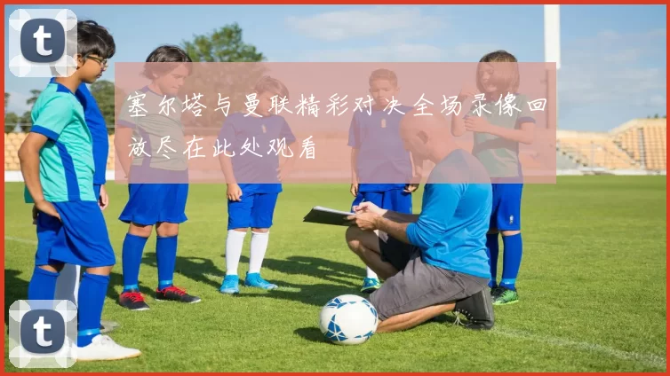 塞尔塔与曼联精彩对决全场录像回放尽在此处观看