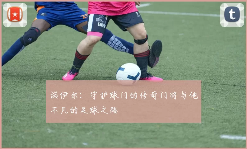 诺伊尔：守护球门的传奇门将与他不凡的足球之路