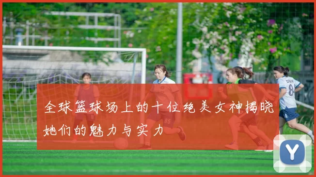 全球篮球场上的十位绝美女神揭晓她们的魅力与实力